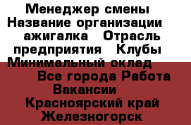 Менеджер смены › Название организации ­ Zажигалка › Отрасль предприятия ­ Клубы › Минимальный оклад ­ 30 000 - Все города Работа » Вакансии   . Красноярский край,Железногорск г.